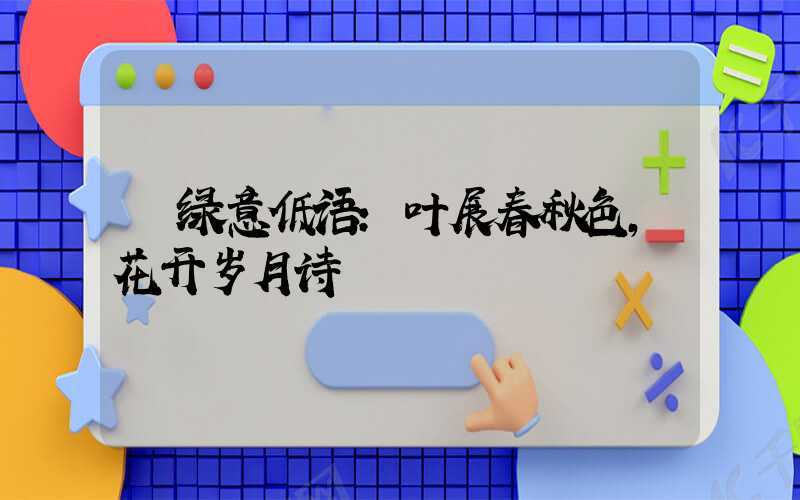 绿意低语:叶展春秋色,花开岁月诗